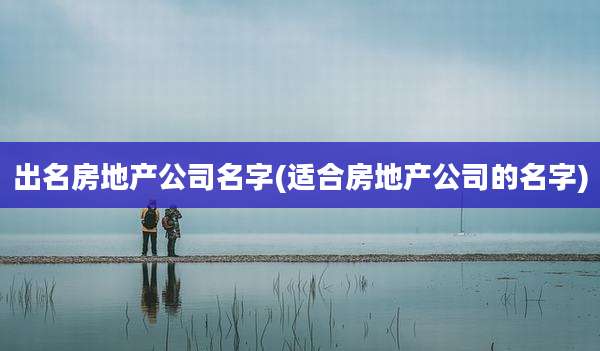 出名房地产公司名字(适合房地产公司的名字)