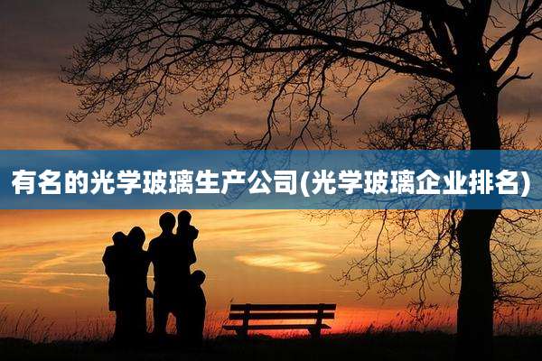 有名的光学玻璃生产公司(光学玻璃企业排名)