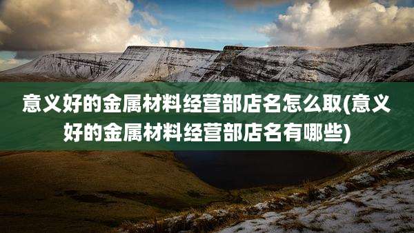 意义好的金属材料经营部店名怎么取(意义好的金属材料经营部店名有哪些)