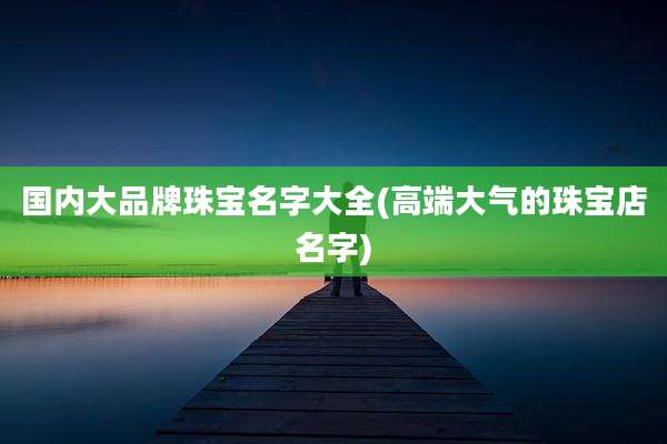 国内大品牌珠宝名字大全(高端大气的珠宝店名字)