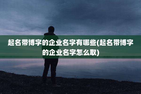 起名带博字的企业名字有哪些(起名带博字的企业名字怎么取)