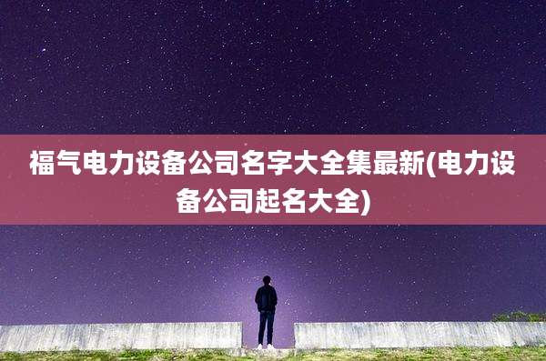 福气电力设备公司名字大全集最新(电力设备公司起名大全)