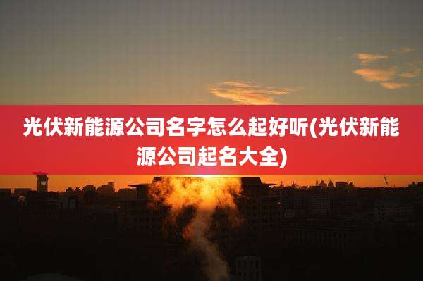 光伏新能源公司名字怎么起好听(光伏新能源公司起名大全)