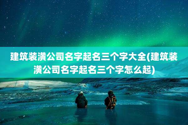 建筑装潢公司名字起名三个字大全(建筑装潢公司名字起名三个字怎么起)