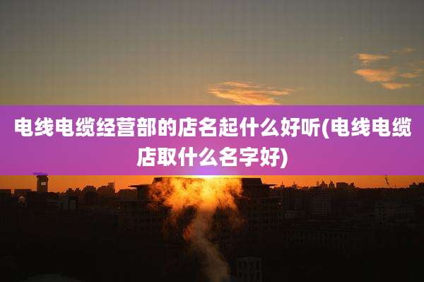 电线电缆经营部的店名起什么好听(电线电缆店取什么名字好)