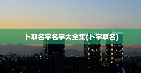 卜取名字名字大全集(卜字取名)