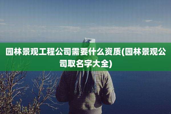 园林景观工程公司需要什么资质(园林景观公司取名字大全)