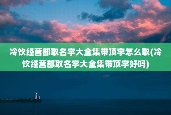 冷饮经营部取名字大全集带顶字怎么取(冷饮经营部取名字大全集带顶字好吗)