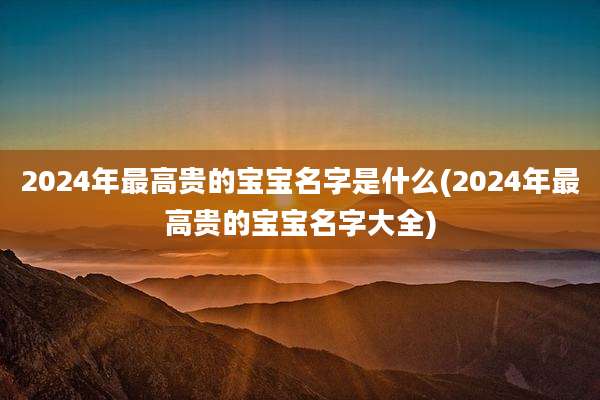2024年最高贵的宝宝名字是什么(2024年最高贵的宝宝名字大全)