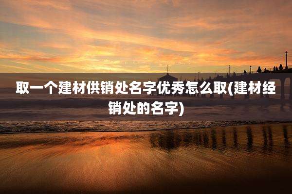 取一个建材供销处名字优秀怎么取(建材经销处的名字)