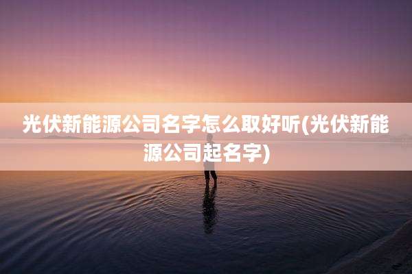 光伏新能源公司名字怎么取好听(光伏新能源公司起名字)