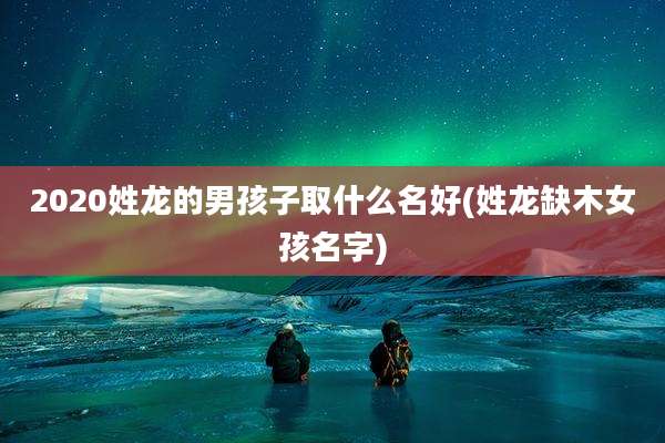 2020姓龙的男孩子取什么名好(姓龙缺木女孩名字)