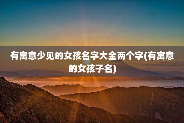 有寓意少见的女孩名字大全两个字(有寓意的女孩子名)