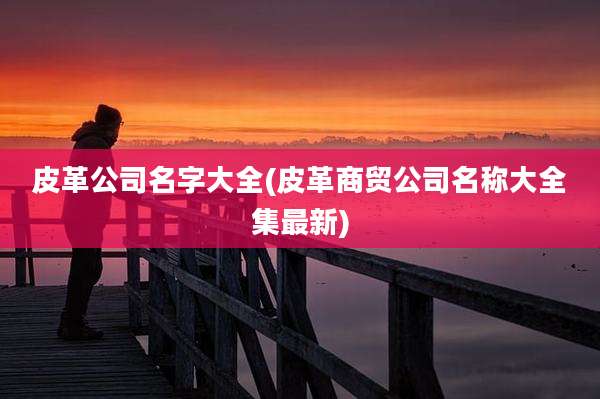 皮革公司名字大全(皮革商贸公司名称大全集最新)