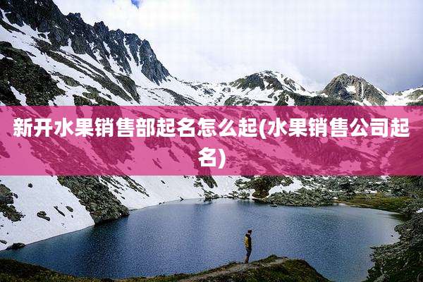 新开水果销售部起名怎么起(水果销售公司起名)