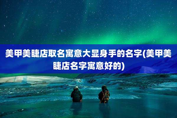美甲美睫店取名寓意大显身手的名字(美甲美睫店名字寓意好的)