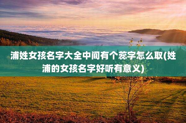 浦姓女孩名字大全中间有个蕊字怎么取(姓浦的女孩名字好听有意义)