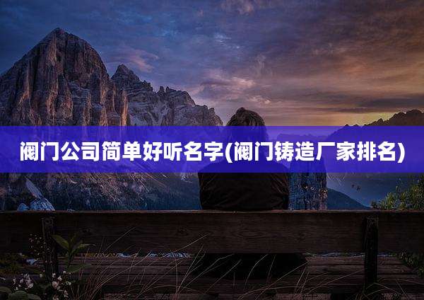 阀门公司简单好听名字(阀门铸造厂家排名)