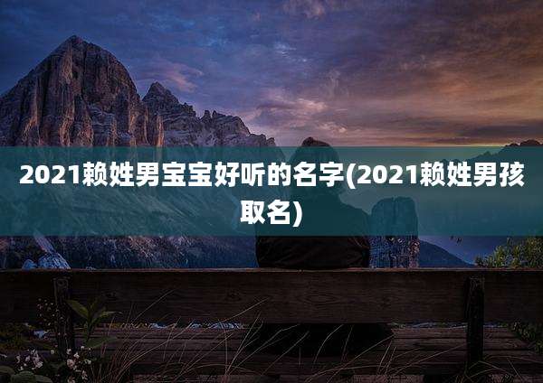 2021赖姓男宝宝好听的名字(2021赖姓男孩取名)