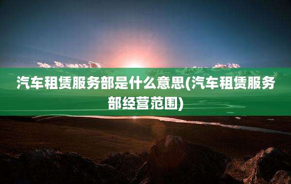 汽车租赁服务部是什么意思(汽车租赁服务部经营范围)