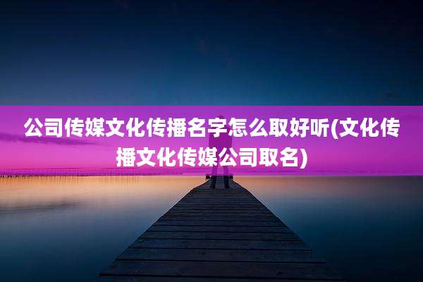 公司传媒文化传播名字怎么取好听(文化传播文化传媒公司取名)