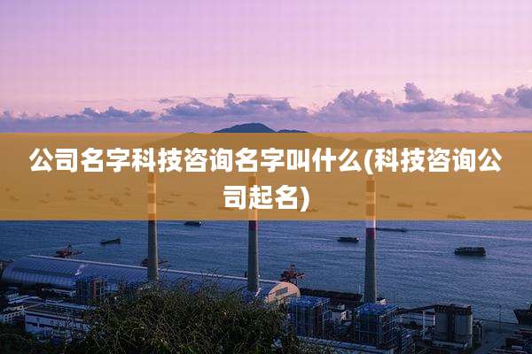 公司名字科技咨询名字叫什么(科技咨询公司起名)