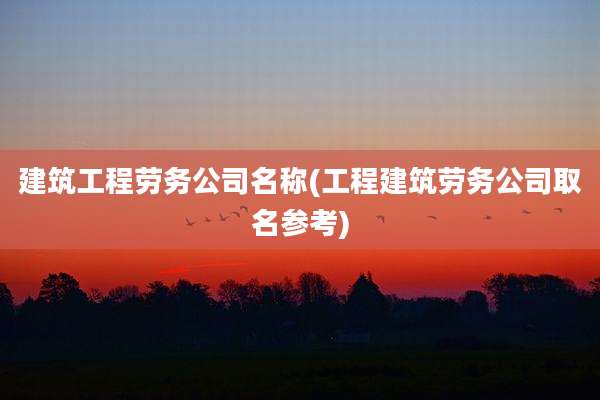 建筑工程劳务公司名称(工程建筑劳务公司取名参考)