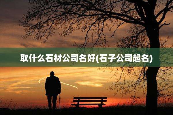 取什么石材公司名好(石子公司起名)