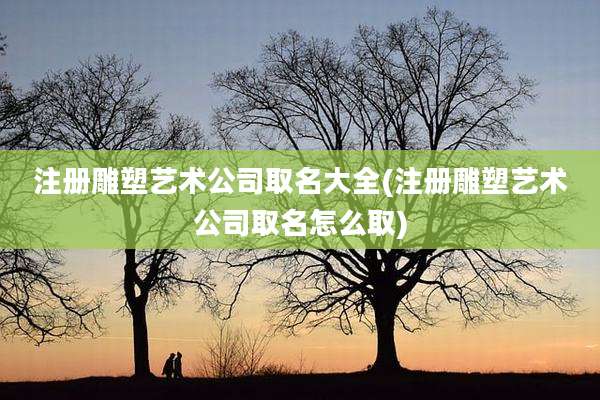 注册雕塑艺术公司取名大全(注册雕塑艺术公司取名怎么取)