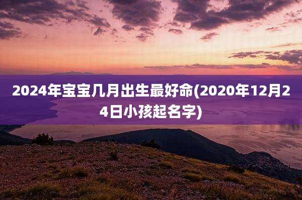 2024年宝宝几月出生最好命(2020年12月24日小孩起名字)