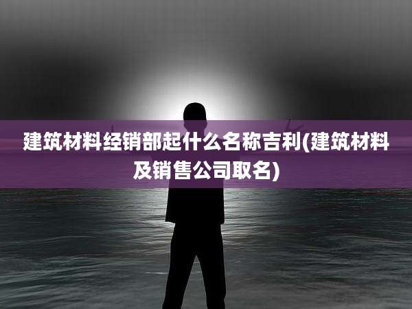 建筑材料经销部起什么名称吉利(建筑材料及销售公司取名)