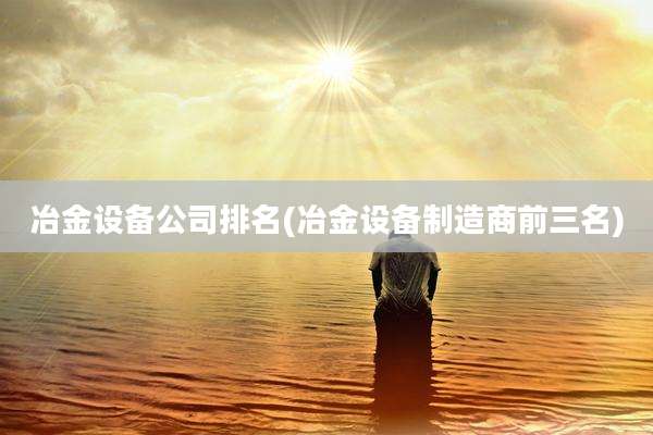 冶金设备公司排名(冶金设备制造商前三名)