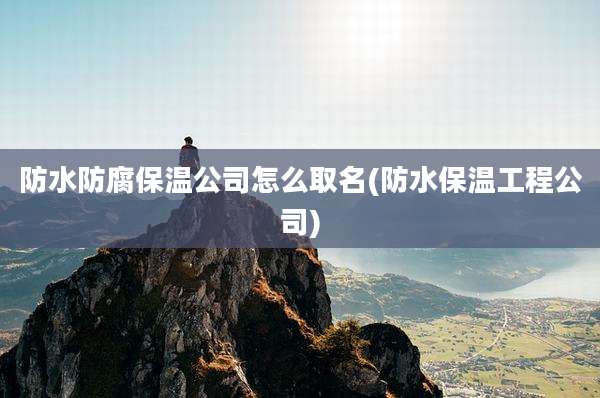 防水防腐保温公司怎么取名(防水保温工程公司)