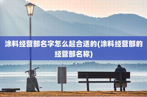 涂料经营部名字怎么起合适的(涂料经营部的经营部名称)