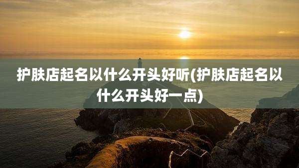 护肤店起名以什么开头好听(护肤店起名以什么开头好一点)