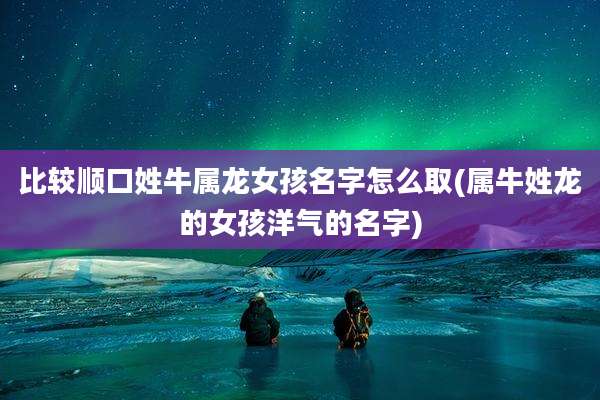 比较顺口姓牛属龙女孩名字怎么取(属牛姓龙的女孩洋气的名字)