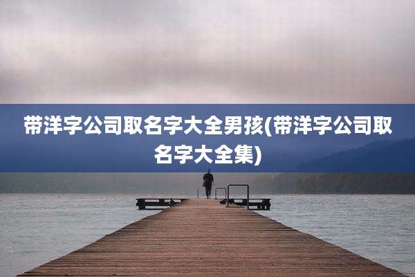 带洋字公司取名字大全男孩(带洋字公司取名字大全集)