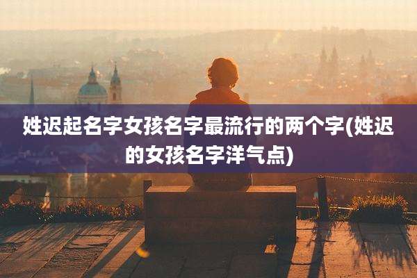 姓迟起名字女孩名字最流行的两个字(姓迟的女孩名字洋气点)