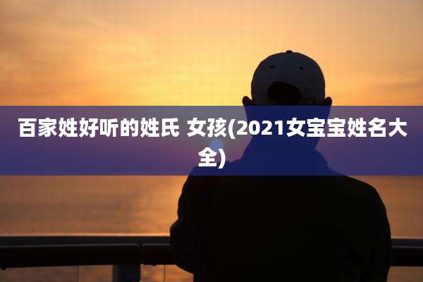 百家姓好听的姓氏 女孩(2021女宝宝姓名大全)