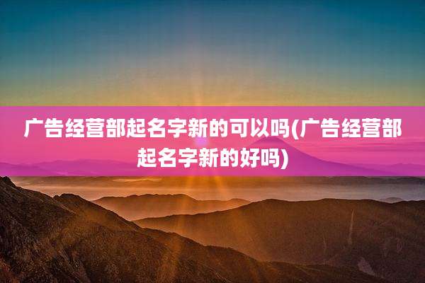 广告经营部起名字新的可以吗(广告经营部起名字新的好吗)