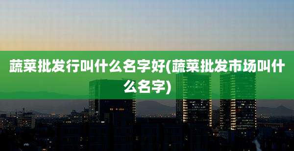 蔬菜批发行叫什么名字好(蔬菜批发市场叫什么名字)