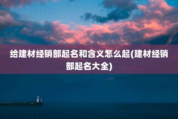 给建材经销部起名和含义怎么起(建材经销部起名大全)