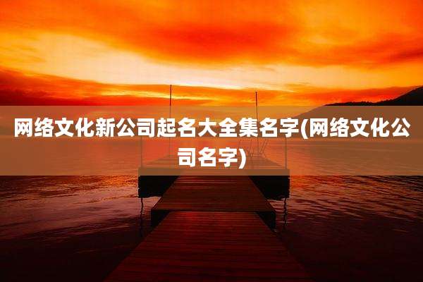 网络文化新公司起名大全集名字(网络文化公司名字)