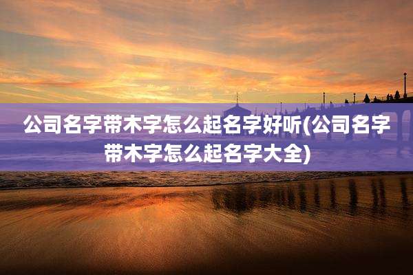 公司名字带木字怎么起名字好听(公司名字带木字怎么起名字大全)