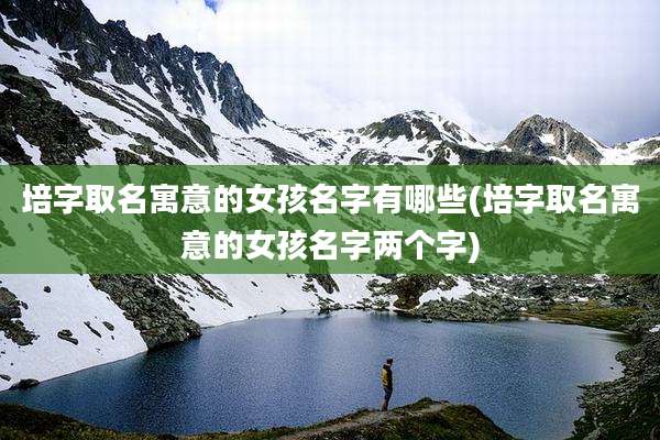 培字取名寓意的女孩名字有哪些(培字取名寓意的女孩名字两个字)