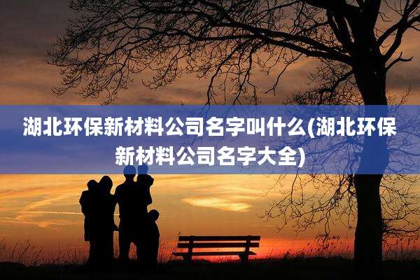 湖北环保新材料公司名字叫什么(湖北环保新材料公司名字大全)