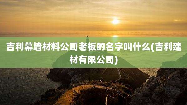 吉利幕墙材料公司老板的名字叫什么(吉利建材有限公司)