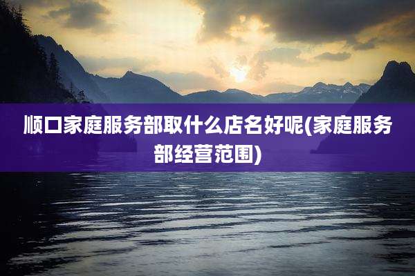 顺口家庭服务部取什么店名好呢(家庭服务部经营范围)