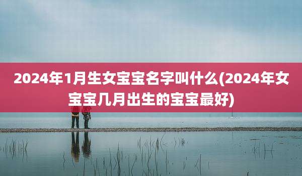 2024年1月生女宝宝名字叫什么(2024年女宝宝几月出生的宝宝最好)