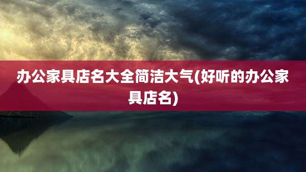 办公家具店名大全简洁大气(好听的办公家具店名)